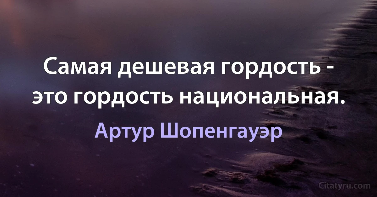 Самая дешевая гордость - это гордость национальная. (Артур Шопенгауэр)