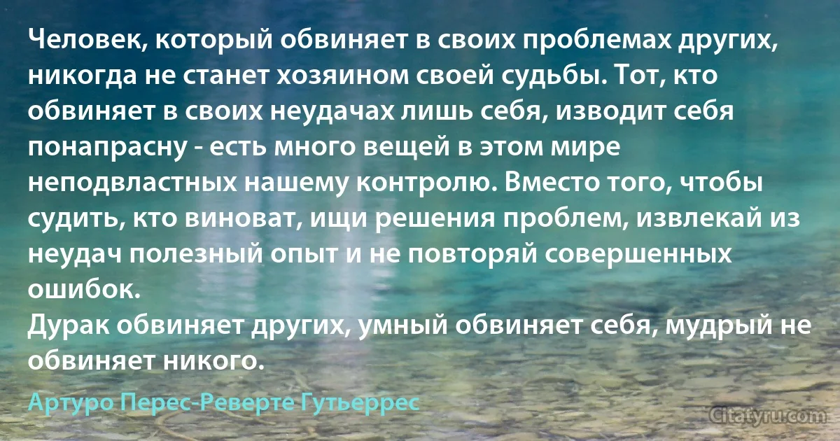 Человек, который обвиняет в своих проблемах других, никогда не станет хозяином своей судьбы. Тот, кто обвиняет в своих неудачах лишь себя, изводит себя понапрасну - есть много вещей в этом мире неподвластных нашему контролю. Вместо того, чтобы судить, кто виноват, ищи решения проблем, извлекай из неудач полезный опыт и не повторяй совершенных ошибок. 
Дурак обвиняет других, умный обвиняет себя, мудрый не обвиняет никого. (Артуро Перес-Реверте Гутьеррес)