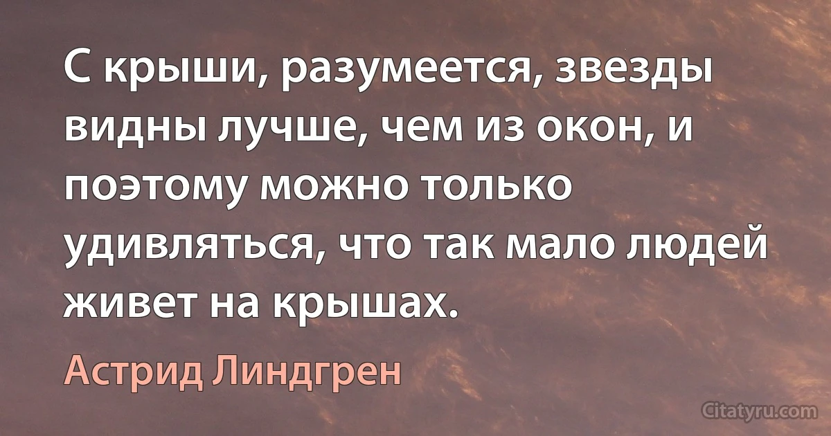 С крыши, разумеется, звезды видны лучше, чем из окон, и поэтому можно только удивляться, что так мало людей живет на крышах. (Астрид Линдгрен)