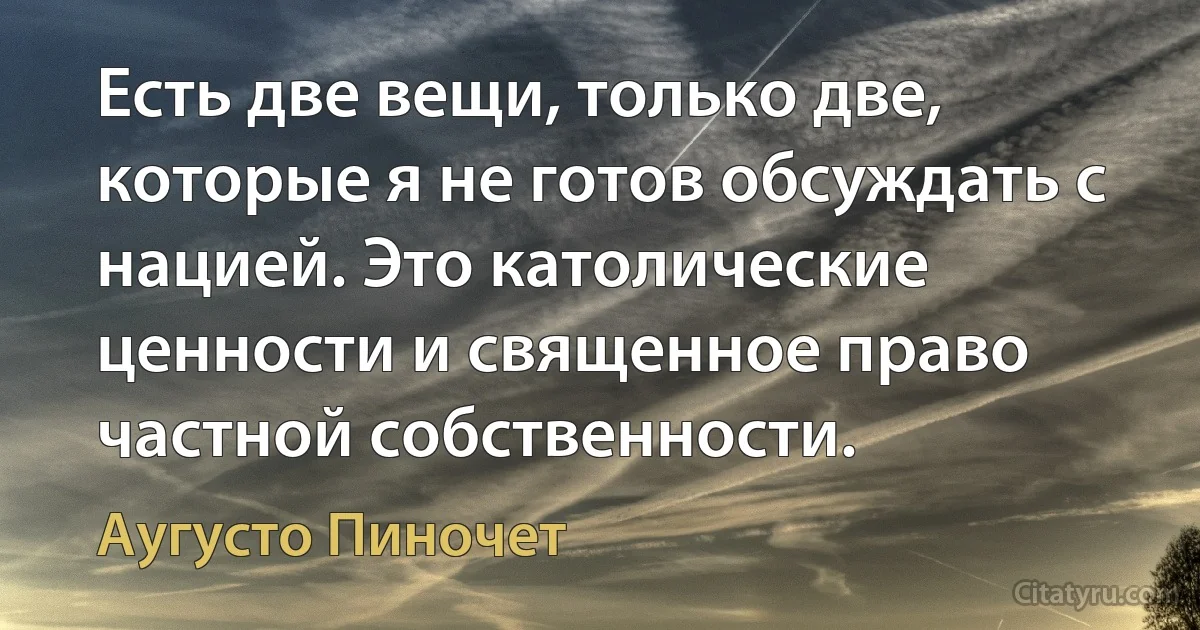 Есть две вещи, только две, которые я не готов обсуждать с нацией. Это католические ценности и священное право частной собственности. (Аугусто Пиночет)