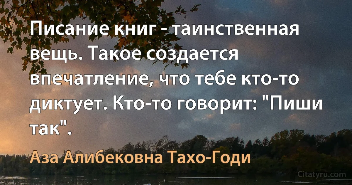 Писание книг - таинственная вещь. Такое создается впечатление, что тебе кто-то диктует. Кто-то говорит: "Пиши так". (Аза Алибековна Тахо-Годи)