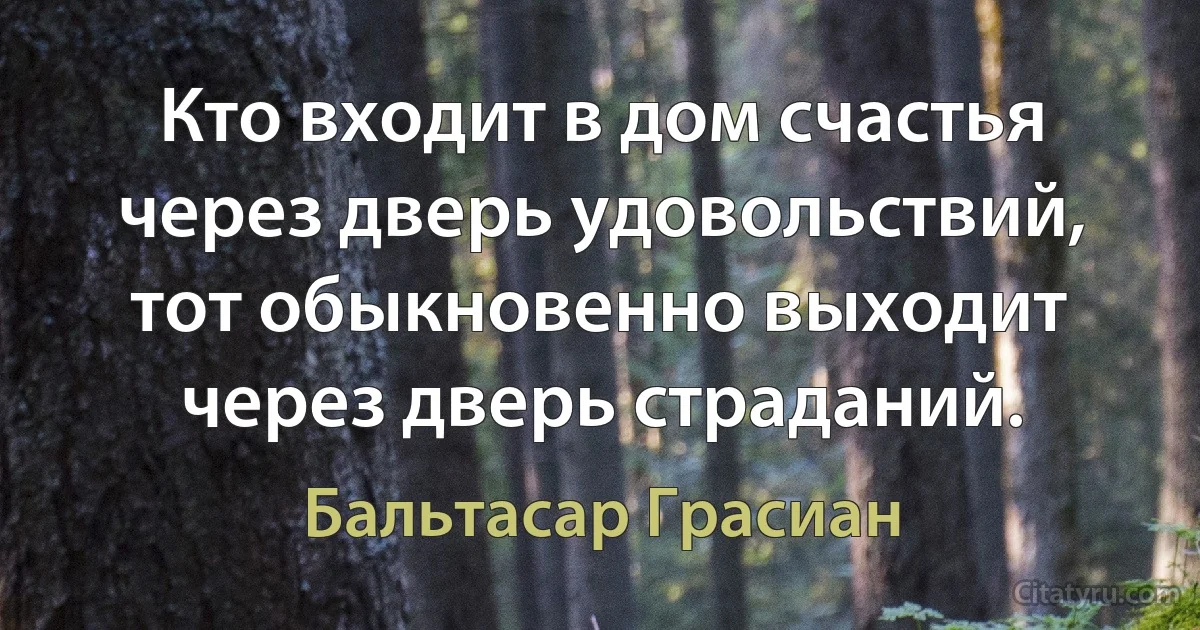 Кто входит в дом счастья через дверь удовольствий, тот обыкновенно выходит через дверь страданий. (Бальтасар Грасиан)