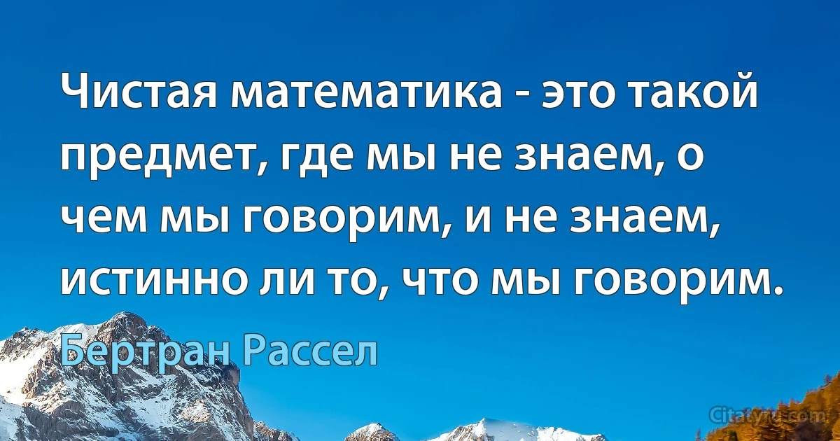 Чистая математика - это такой предмет, где мы не знаем, о чем мы говорим, и не знаем, истинно ли то, что мы говорим. (Бертран Рассел)