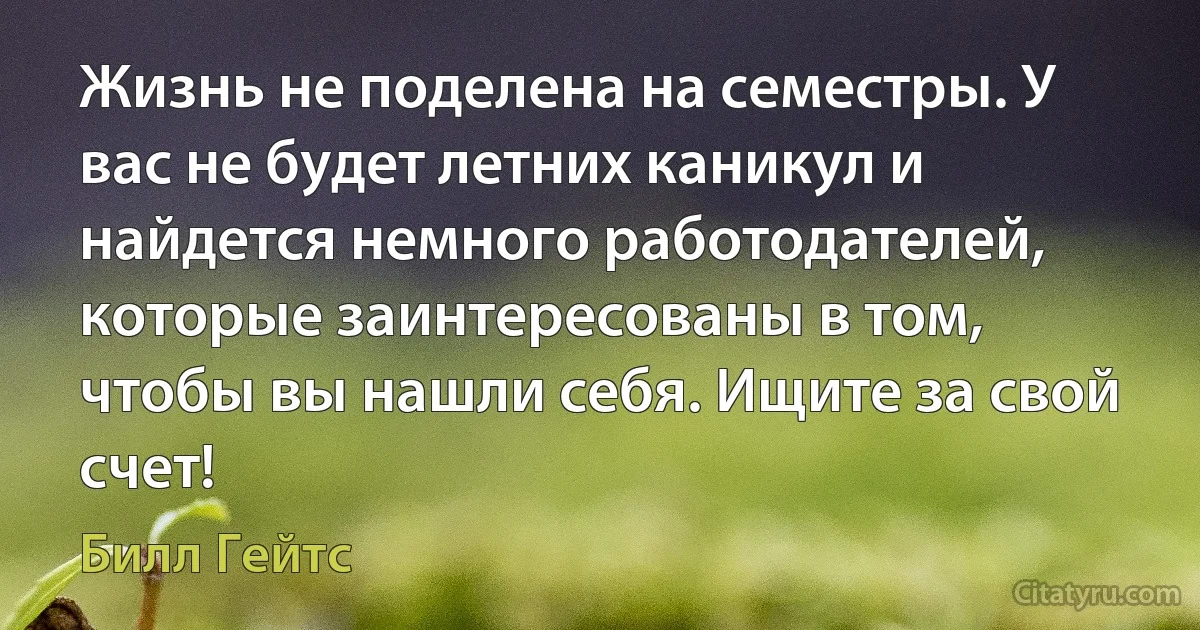 Жизнь не поделена на семестры. У вас не будет летних каникул и найдется немного работодателей, которые заинтересованы в том, чтобы вы нашли себя. Ищите за свой счет! (Билл Гейтс)