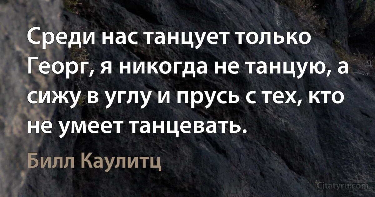 Среди нас танцует только Георг, я никогда не танцую, а сижу в углу и прусь с тех, кто не умеет танцевать. (Билл Каулитц)