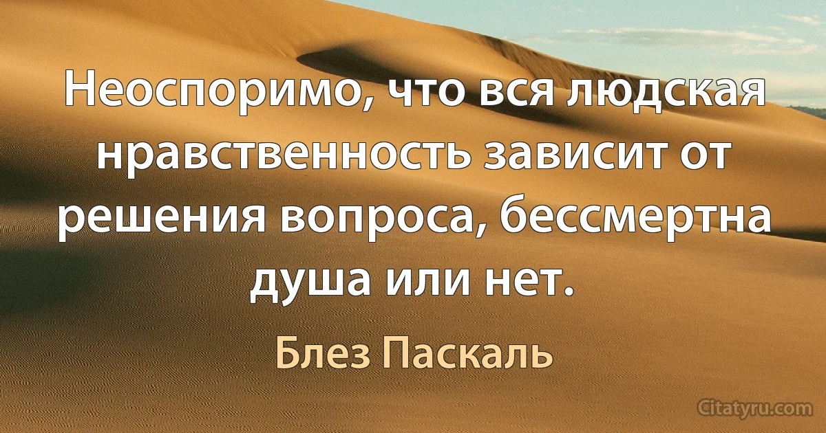 Неоспоримо, что вся людская нравственность зависит от решения вопроса, бессмертна душа или нет. (Блез Паскаль)