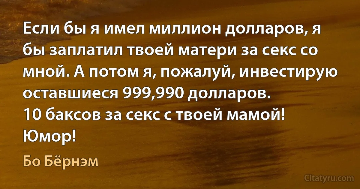 Если бы я имел миллион долларов, я бы заплатил твоей матери за секс со мной. А потом я, пожалуй, инвестирую оставшиеся 999,990 долларов.
10 баксов за секс с твоей мамой! Юмор! (Бо Бёрнэм)