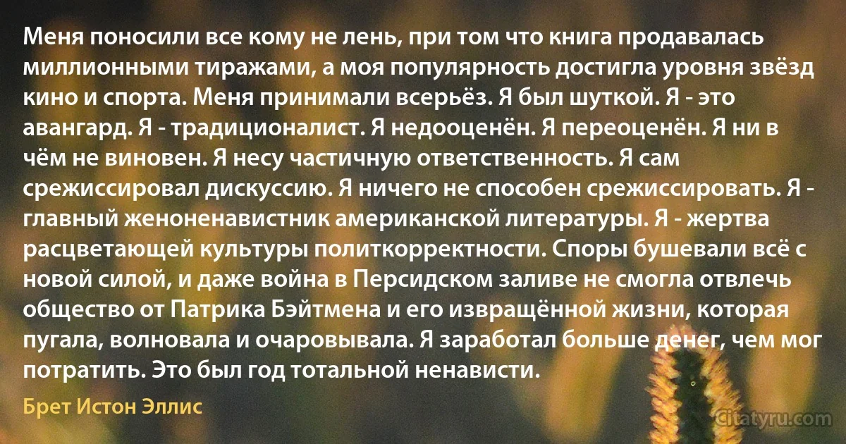 Меня поносили все кому не лень, при том что книга продавалась миллионными тиражами, а моя популярность достигла уровня звёзд кино и спорта. Меня принимали всерьёз. Я был шуткой. Я - это авангард. Я - традиционалист. Я недооценён. Я переоценён. Я ни в чём не виновен. Я несу частичную ответственность. Я сам срежиссировал дискуссию. Я ничего не способен срежиссировать. Я - главный женоненавистник американской литературы. Я - жертва расцветающей культуры политкорректности. Споры бушевали всё с новой силой, и даже война в Персидском заливе не смогла отвлечь общество от Патрика Бэйтмена и его извращённой жизни, которая пугала, волновала и очаровывала. Я заработал больше денег, чем мог потратить. Это был год тотальной ненависти. (Брет Истон Эллис)