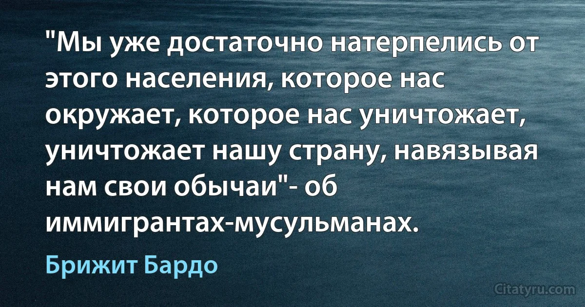 "Мы уже достаточно натерпелись от этого населения, которое нас окружает, которое нас уничтожает, уничтожает нашу страну, навязывая нам свои обычаи"- об иммигрантах-мусульманах. (Брижит Бардо)