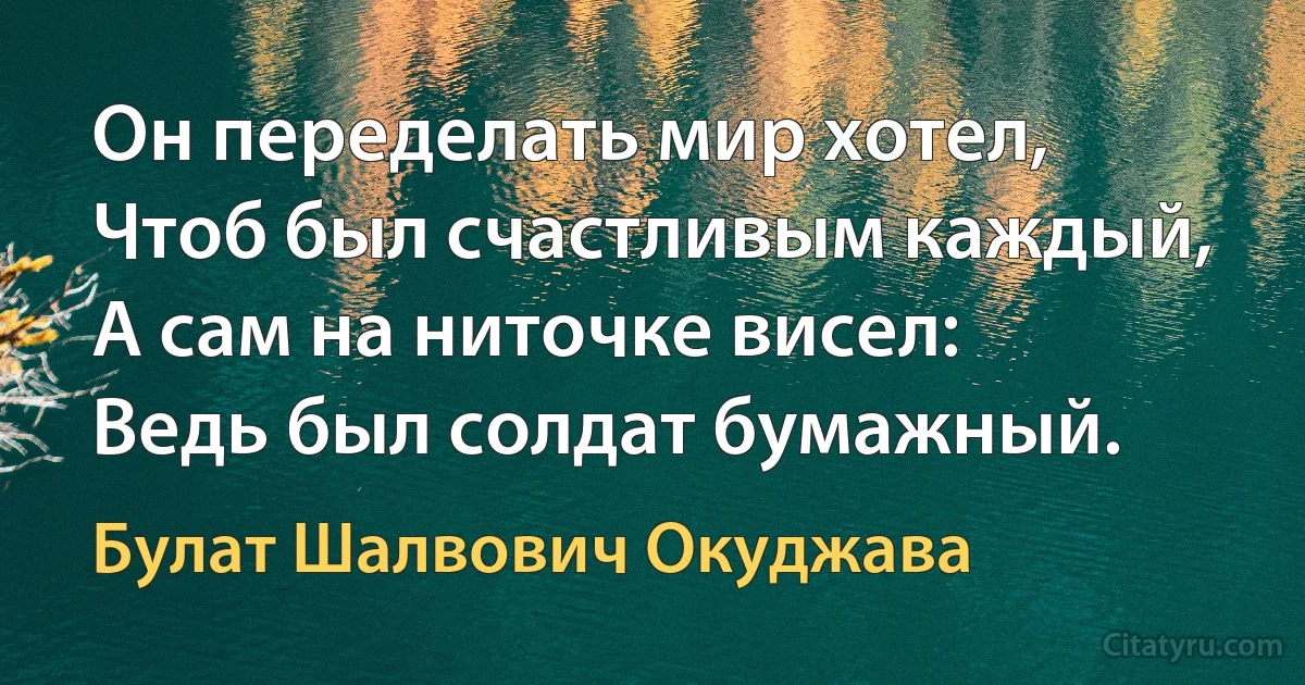 Он переделать мир хотел,
Чтоб был счастливым каждый,
А сам на ниточке висел:
Ведь был солдат бумажный. (Булат Шалвович Окуджава)