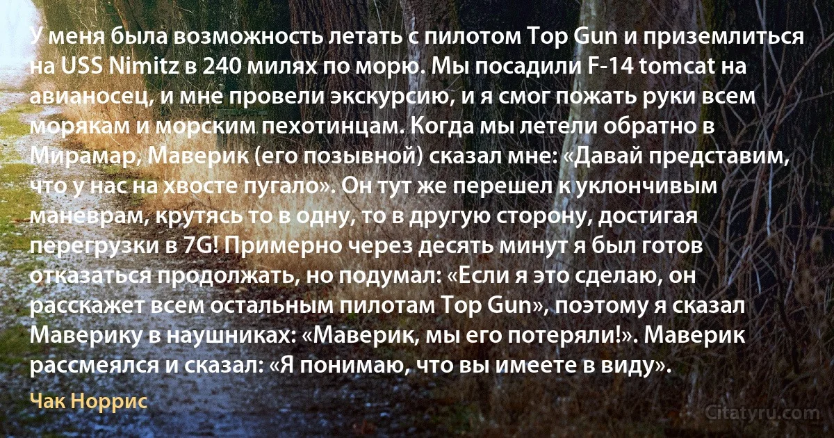 У меня была возможность летать с пилотом Top Gun и приземлиться на USS Nimitz в 240 милях по морю. Мы посадили F-14 tomcat на авианосец, и мне провели экскурсию, и я смог пожать руки всем морякам и морским пехотинцам. Когда мы летели обратно в Мирамар, Маверик (его позывной) сказал мне: «Давай представим, что у нас на хвосте пугало». Он тут же перешел к уклончивым маневрам, крутясь то в одну, то в другую сторону, достигая перегрузки в 7G! Примерно через десять минут я был готов отказаться продолжать, но подумал: «Если я это сделаю, он расскажет всем остальным пилотам Top Gun», поэтому я сказал Маверику в наушниках: «Маверик, мы его потеряли!». Маверик рассмеялся и сказал: «Я понимаю, что вы имеете в виду». (Чак Норрис)