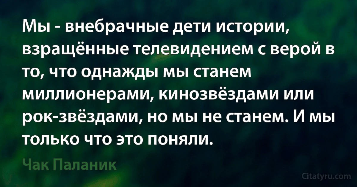 Мы - внебрачные дети истории, взращённые телевидением с верой в то, что однажды мы станем миллионерами, кинозвёздами или рок-звёздами, но мы не станем. И мы только что это поняли. (Чак Паланик)