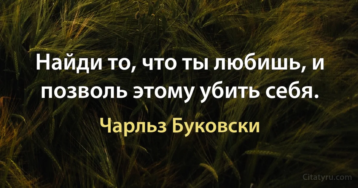 Найди то, что ты любишь, и позволь этому убить себя. (Чарльз Буковски)