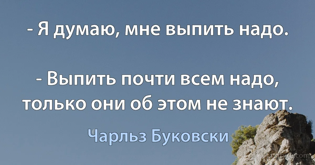 - Я думаю, мне выпить надо.

- Выпить почти всем надо, только они об этом не знают. (Чарльз Буковски)