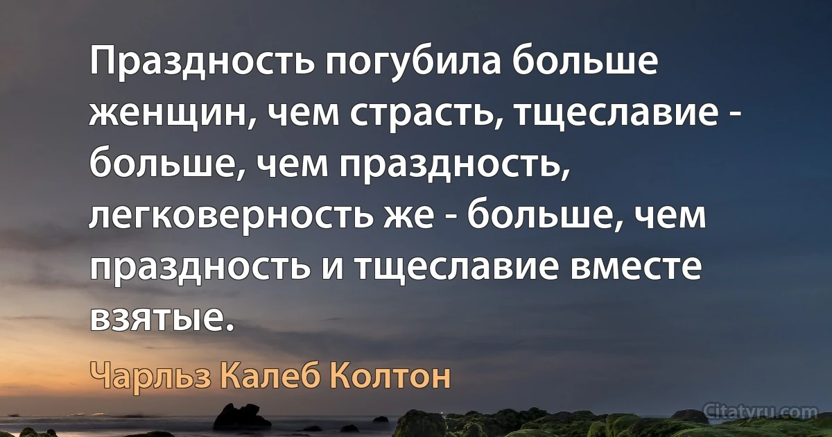 Праздность погубила больше женщин, чем страсть, тщеславие - больше, чем праздность, легковерность же - больше, чем праздность и тщеславие вместе взятые. (Чарльз Калеб Колтон)