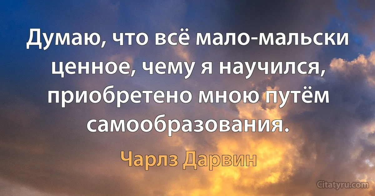 Думаю, что всё мало-мальски ценное, чему я научился, приобретено мною путём самообразования. (Чарлз Дарвин)