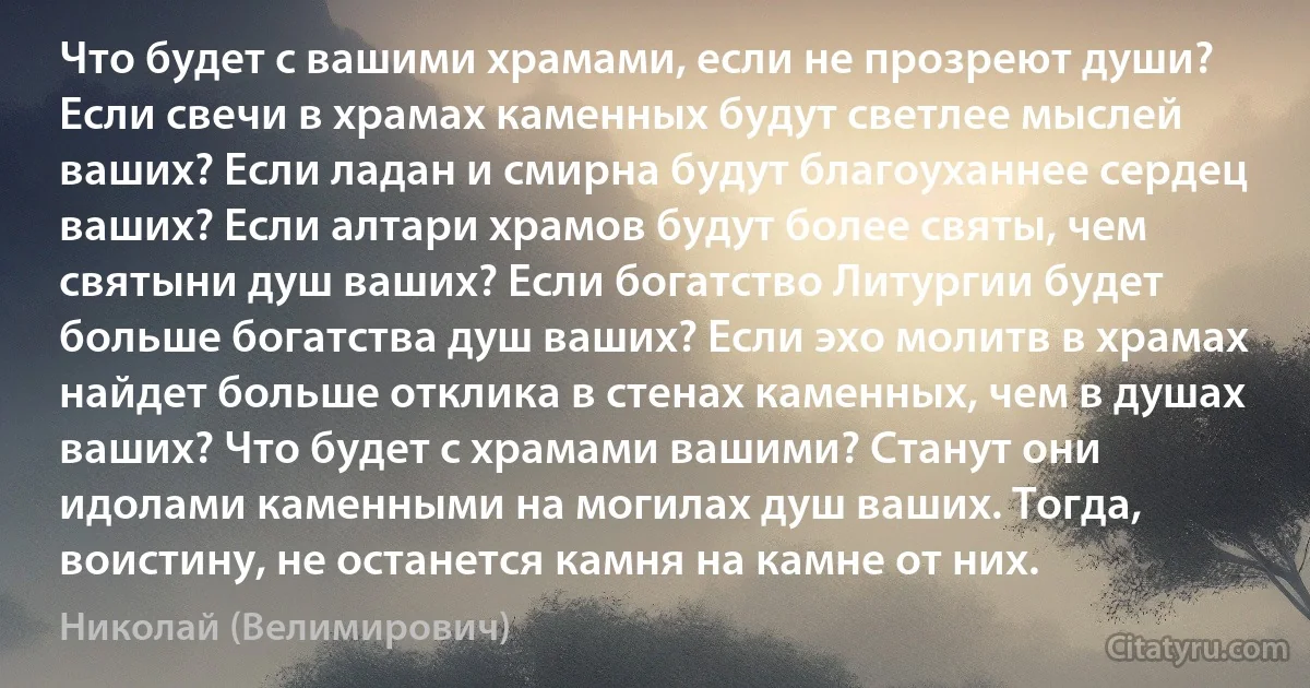 Что будет с вашими храмами, если не прозреют души? Если свечи в храмах каменных будут светлее мыслей ваших? Если ладан и смирна будут благоуханнее сердец ваших? Если алтари храмов будут более святы, чем святыни душ ваших? Если богатство Литургии будет больше богатства душ ваших? Если эхо молитв в храмах найдет больше отклика в стенах каменных, чем в душах ваших? Что будет с храмами вашими? Станут они идолами каменными на могилах душ ваших. Тогда, воистину, не останется камня на камне от них. (Николай (Велимирович))
