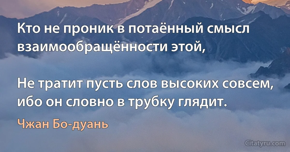 Кто не проник в потаённый смысл взаимообращённости этой,

Не тратит пусть слов высоких совсем, ибо он словно в трубку глядит. (Чжан Бо-дуань)