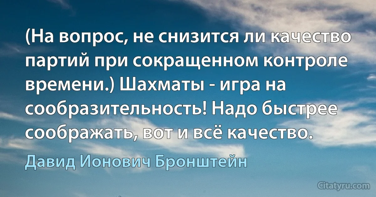 (На вопрос, не снизится ли качество партий при сокращенном контроле времени.) Шахматы - игра на сообразительность! Надо быстрее соображать, вот и всё качество. (Давид Ионович Бронштейн)