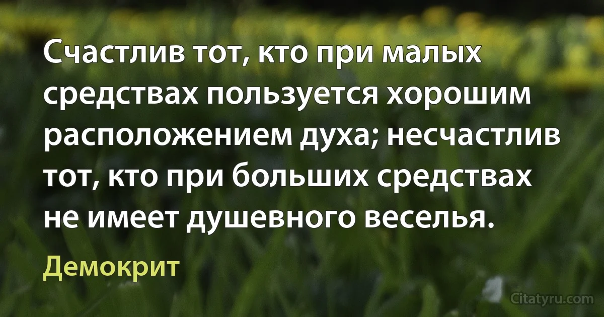 Счастлив тот, кто при малых средствах пользуется хорошим расположением духа; несчастлив тот, кто при больших средствах не имеет душевного веселья. (Демокрит)