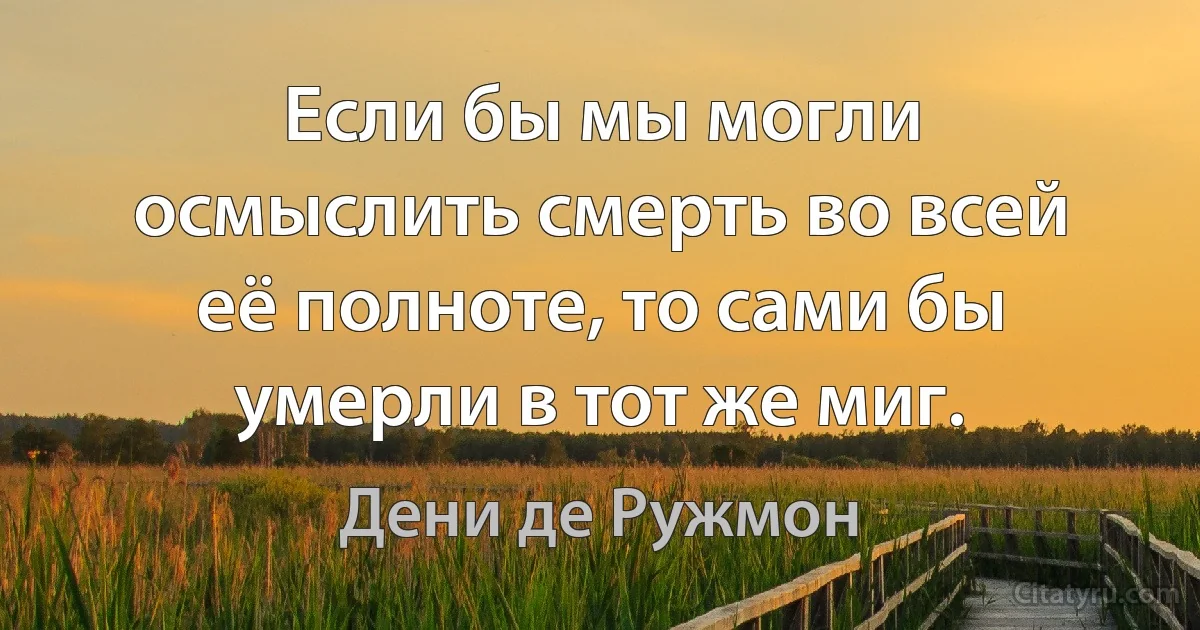 Если бы мы могли осмыслить смерть во всей её полноте, то сами бы умерли в тот же миг. (Дени де Ружмон)