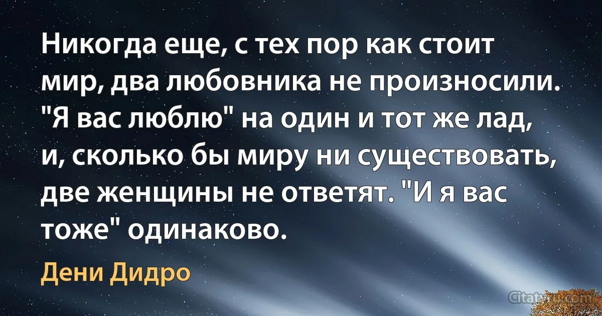 Никогда еще, с тех пор как стоит мир, два любовника не произносили. "Я вас люблю" на один и тот же лад, и, сколько бы миру ни существовать, две женщины не ответят. "И я вас тоже" одинаково. (Дени Дидро)