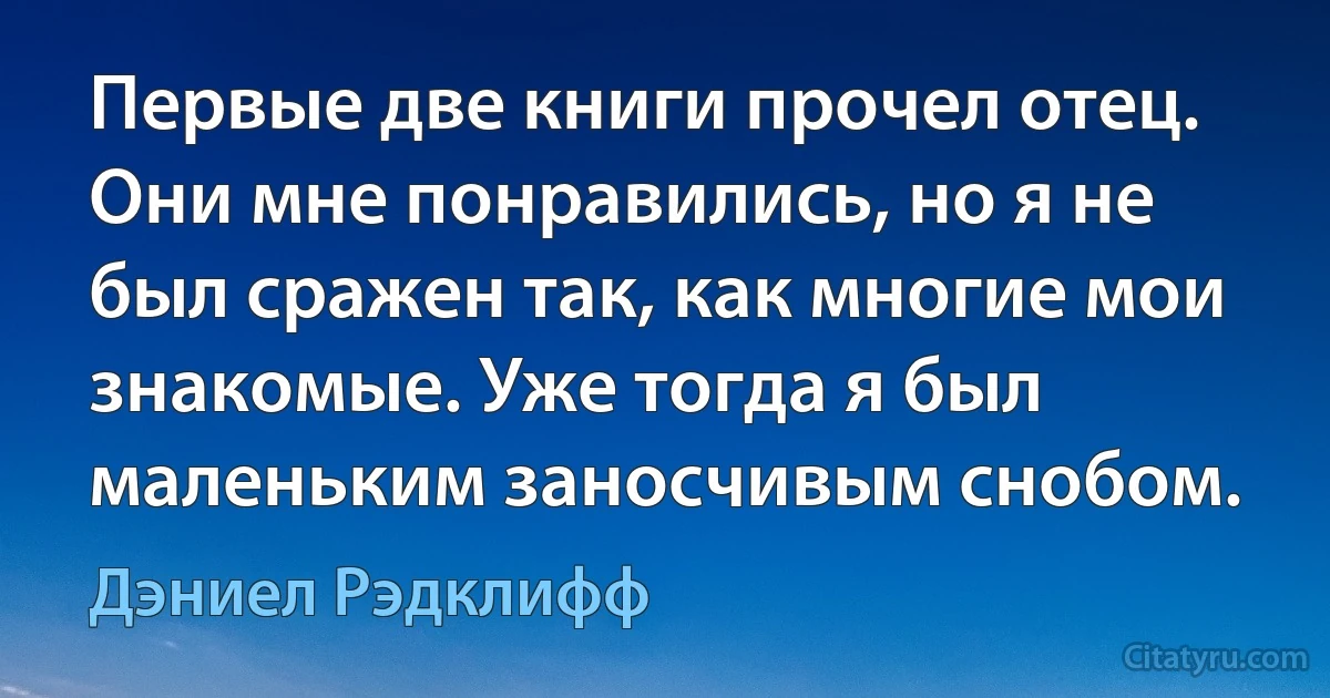 Первые две книги прочел отец. Они мне понравились, но я не был сражен так, как многие мои знакомые. Уже тогда я был маленьким заносчивым снобом. (Дэниел Рэдклифф)