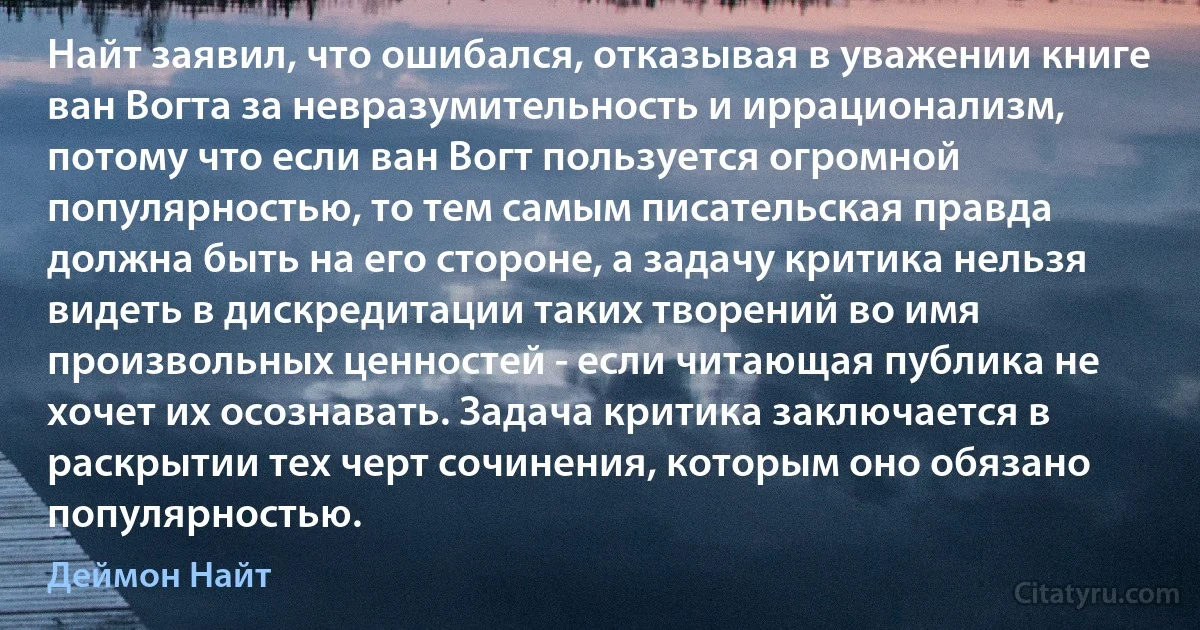 Найт заявил, что ошибался, отказывая в уважении книге ван Вогта за невразумительность и иррационализм, потому что если ван Вогт пользуется огромной популярностью, то тем самым писательская правда должна быть на его стороне, а задачу критика нельзя видеть в дискредитации таких творений во имя произвольных ценностей - если читающая публика не хочет их осознавать. Задача критика заключается в раскрытии тех черт сочинения, которым оно обязано популярностью. (Деймон Найт)