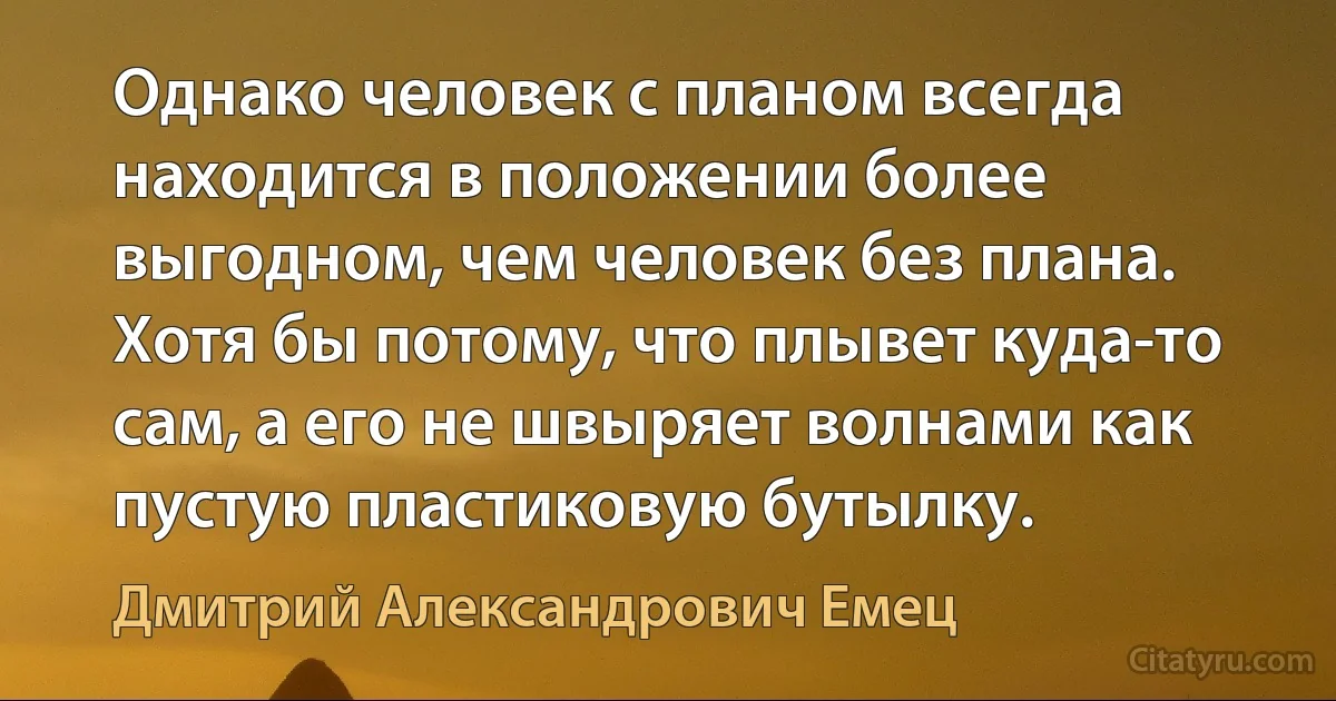 Однако человек с планом всегда находится в положении более выгодном, чем человек без плана. Хотя бы потому, что плывет куда-то сам, а его не швыряет волнами как пустую пластиковую бутылку. (Дмитрий Александрович Емец)