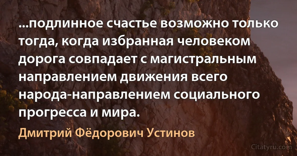 ...подлинное счастье возможно только тогда, когда избранная человеком дорога совпадает с магистральным направлением движения всего народа-направлением социального прогресса и мира. (Дмитрий Фёдорович Устинов)