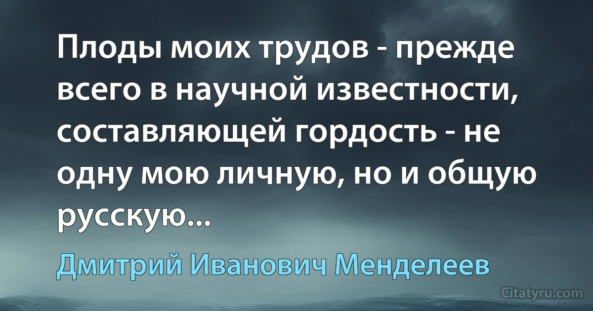 Плоды моих трудов - прежде всего в научной известности, составляющей гордость - не одну мою личную, но и общую русскую... (Дмитрий Иванович Менделеев)