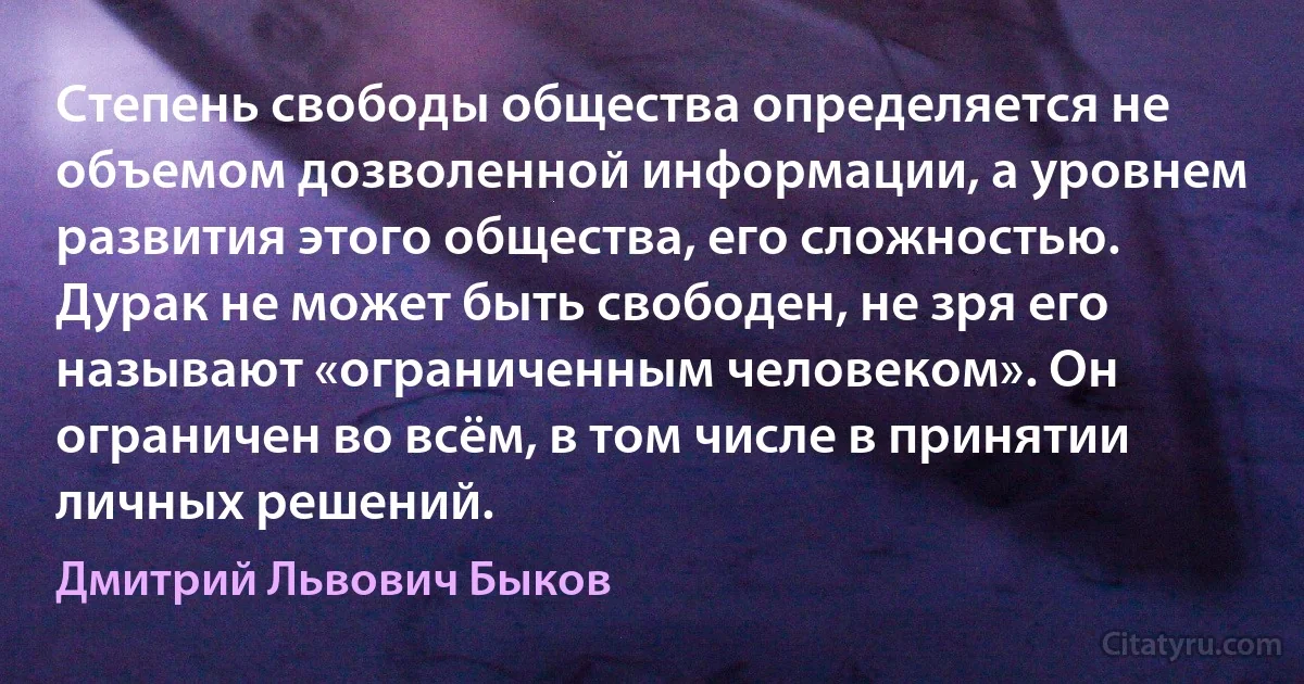 Степень свободы общества определяется не объемом дозволенной информации, а уровнем развития этого общества, его сложностью. Дурак не может быть свободен, не зря его называют «ограниченным человеком». Он ограничен во всём, в том числе в принятии личных решений. (Дмитрий Львович Быков)