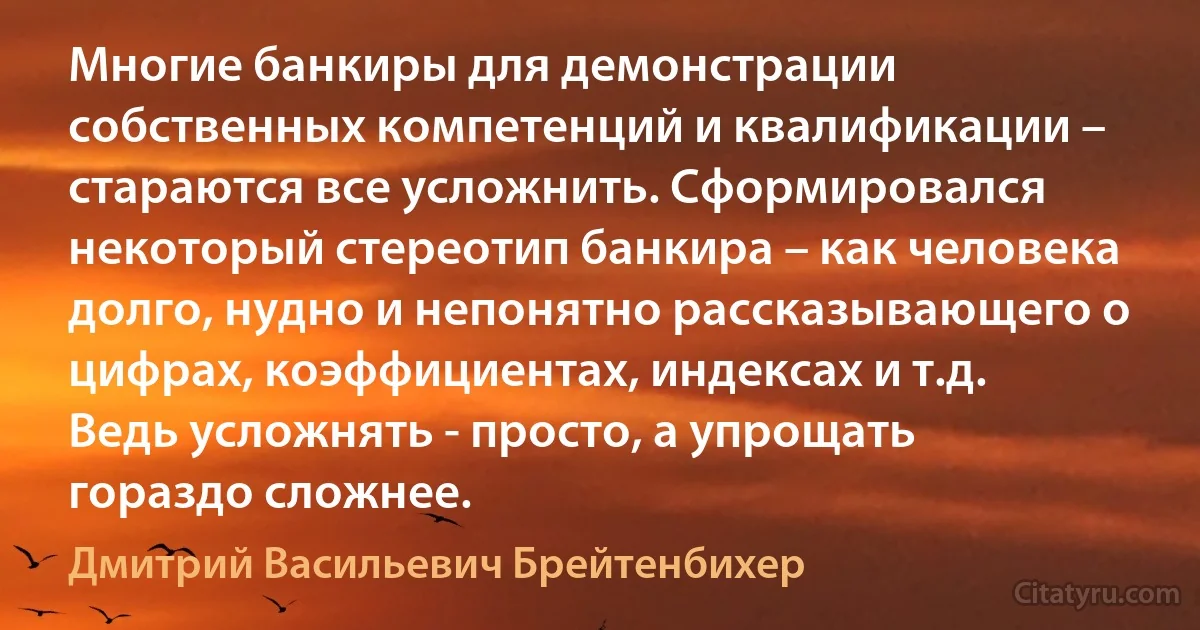 Многие банкиры для демонстрации собственных компетенций и квалификации – стараются все усложнить. Сформировался некоторый стереотип банкира – как человека долго, нудно и непонятно рассказывающего о цифрах, коэффициентах, индексах и т.д. Ведь усложнять - просто, а упрощать гораздо сложнее. (Дмитрий Васильевич Брейтенбихер)