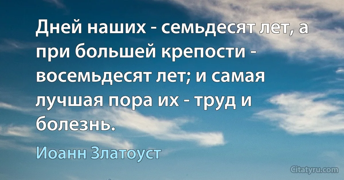 Дней наших - семьдесят лет, а при большей крепости - восемьдесят лет; и самая лучшая пора их - труд и болезнь. (Иоанн Златоуст)