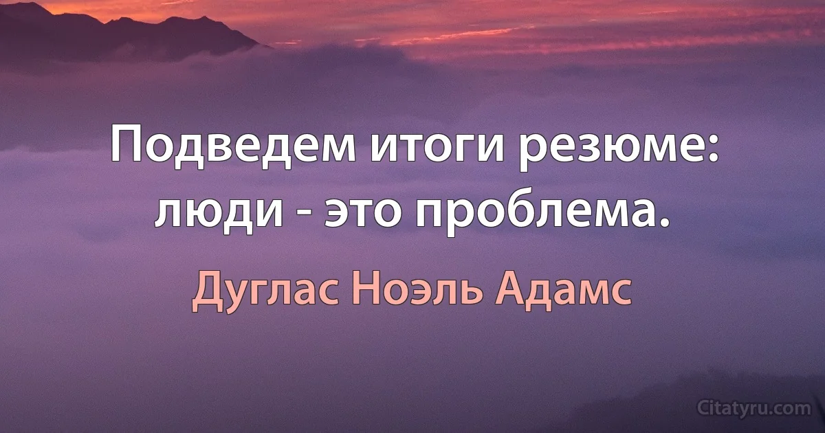 Подведем итоги резюме: люди - это проблема. (Дуглас Ноэль Адамс)