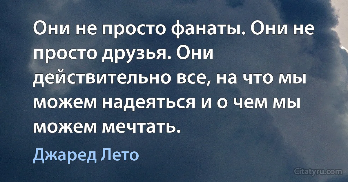 Они не просто фанаты. Они не просто друзья. Они действительно все, на что мы можем надеяться и о чем мы можем мечтать. (Джаред Лето)