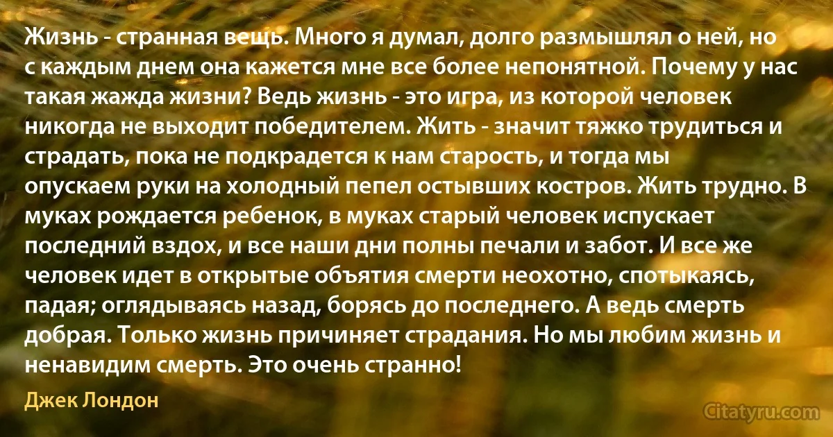 Жизнь - странная вещь. Много я думал, долго размышлял о ней, но с каждым днем она кажется мне все более непонятной. Почему у нас такая жажда жизни? Ведь жизнь - это игра, из которой человек никогда не выходит победителем. Жить - значит тяжко трудиться и страдать, пока не подкрадется к нам старость, и тогда мы опускаем руки на холодный пепел остывших костров. Жить трудно. В муках рождается ребенок, в муках старый человек испускает последний вздох, и все наши дни полны печали и забот. И все же человек идет в открытые объятия смерти неохотно, спотыкаясь, падая; оглядываясь назад, борясь до последнего. А ведь смерть добрая. Только жизнь причиняет страдания. Но мы любим жизнь и ненавидим смерть. Это очень странно! (Джек Лондон)