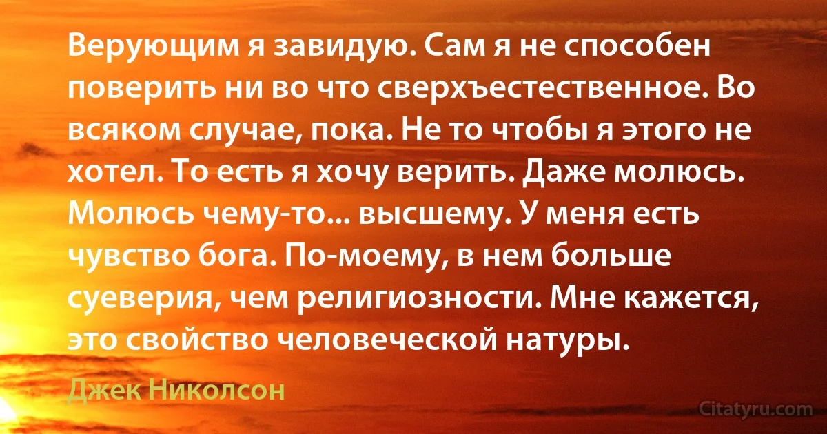 Верующим я завидую. Сам я не способен поверить ни во что сверхъестественное. Во всяком случае, пока. Не то чтобы я этого не хотел. То есть я хочу верить. Даже молюсь. Молюсь чему-то... высшему. У меня есть чувство бога. По-моему, в нем больше суеверия, чем религиозности. Мне кажется, это свойство человеческой натуры. (Джек Николсон)