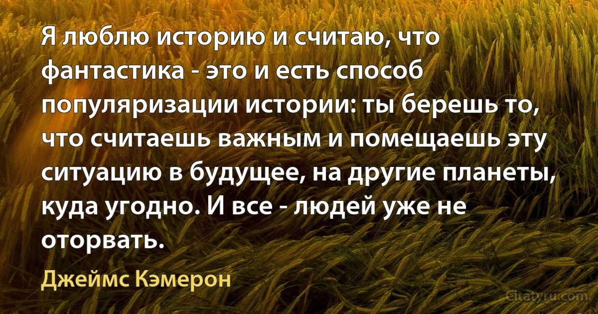 Я люблю историю и считаю, что фантастика - это и есть способ популяризации истории: ты берешь то, что считаешь важным и помещаешь эту ситуацию в будущее, на другие планеты, куда угодно. И все - людей уже не оторвать. (Джеймс Кэмерон)