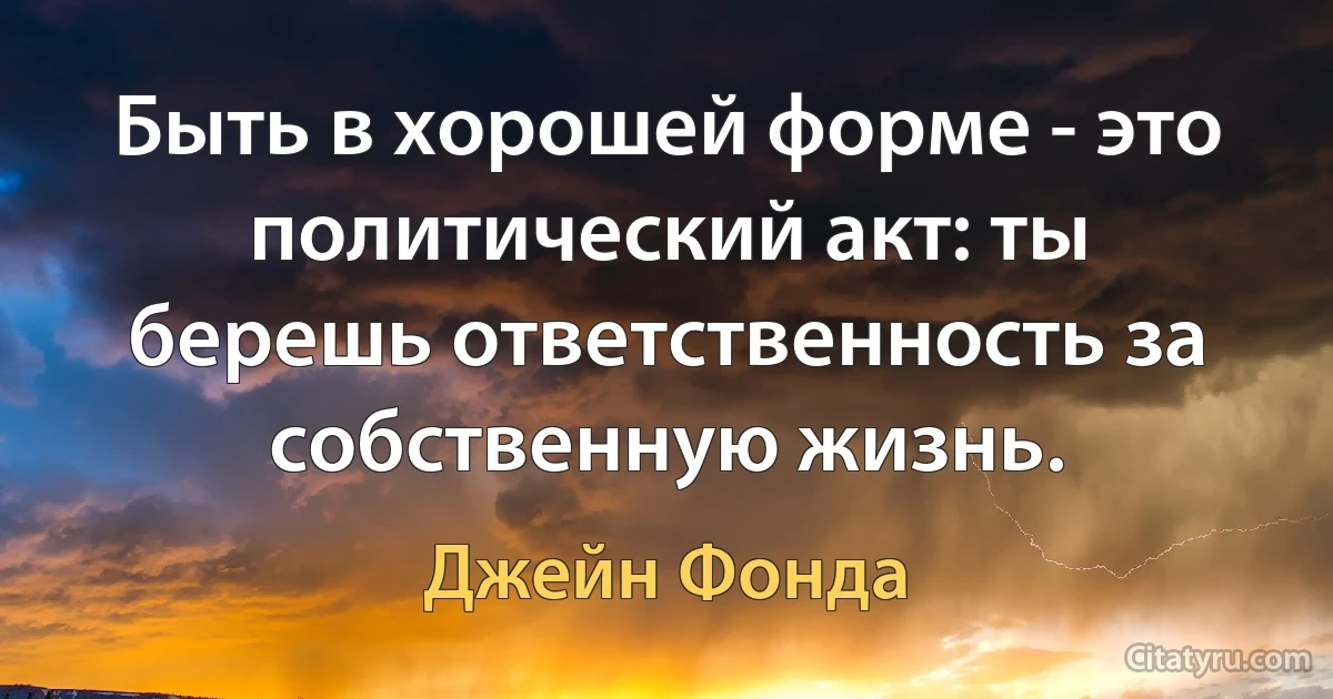 Быть в хорошей форме - это политический акт: ты берешь ответственность за собственную жизнь. (Джейн Фонда)