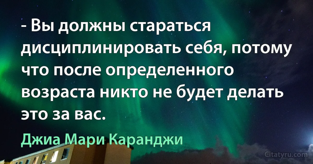 - Вы должны стараться дисциплинировать себя, потому что после определенного возраста никто не будет делать это за вас. (Джиа Мари Каранджи)