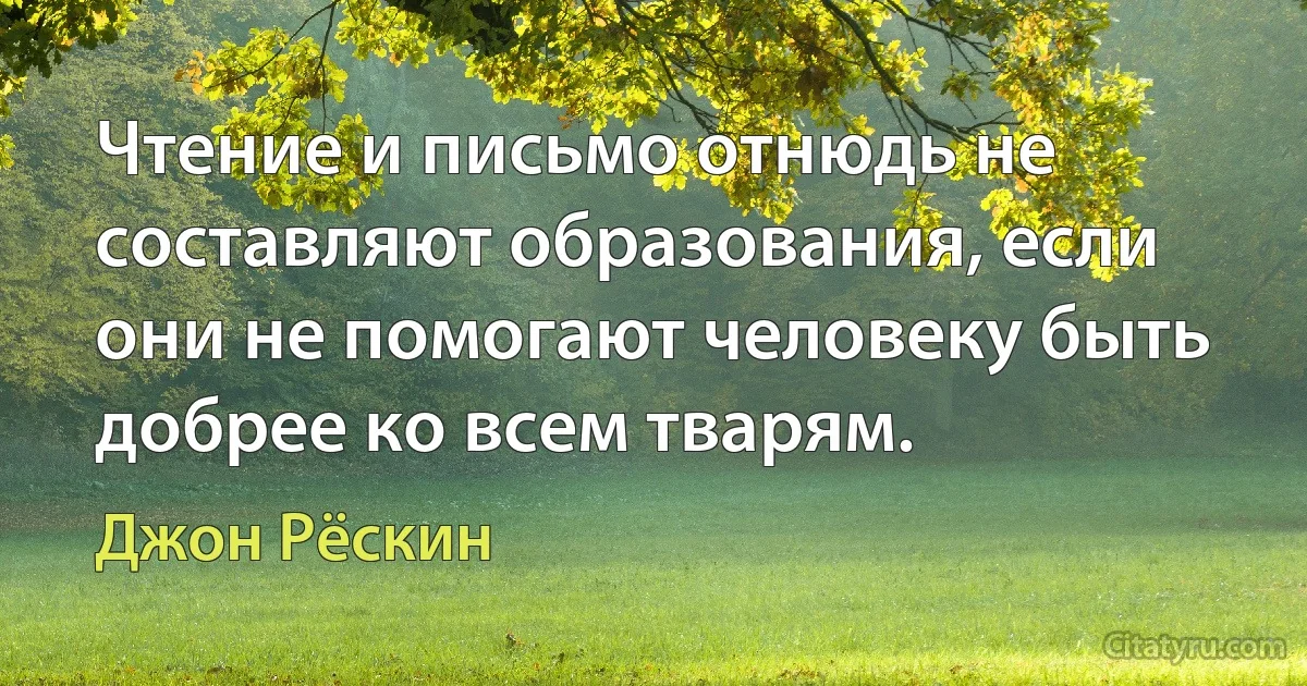 Чтение и письмо отнюдь не составляют образования, если они не помогают человеку быть добрее ко всем тварям. (Джон Рёскин)