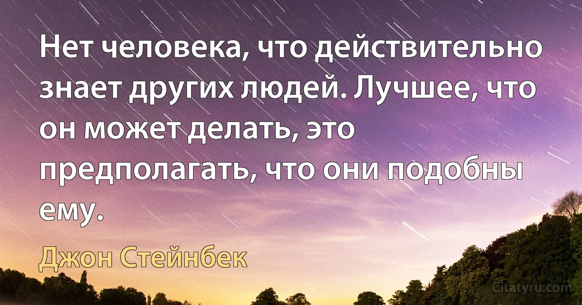 Нет человека, что действительно знает других людей. Лучшее, что он может делать, это предполагать, что они подобны ему. (Джон Стейнбек)