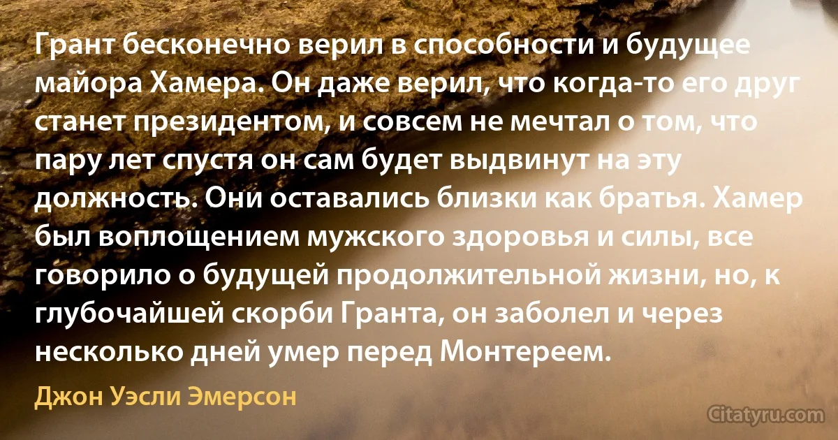 Грант бесконечно верил в способности и будущее майора Хамера. Он даже верил, что когда-то его друг станет президентом, и совсем не мечтал о том, что пару лет спустя он сам будет выдвинут на эту должность. Они оставались близки как братья. Хамер был воплощением мужского здоровья и силы, все говорило о будущей продолжительной жизни, но, к глубочайшей скорби Гранта, он заболел и через несколько дней умер перед Монтереем. (Джон Уэсли Эмерсон)