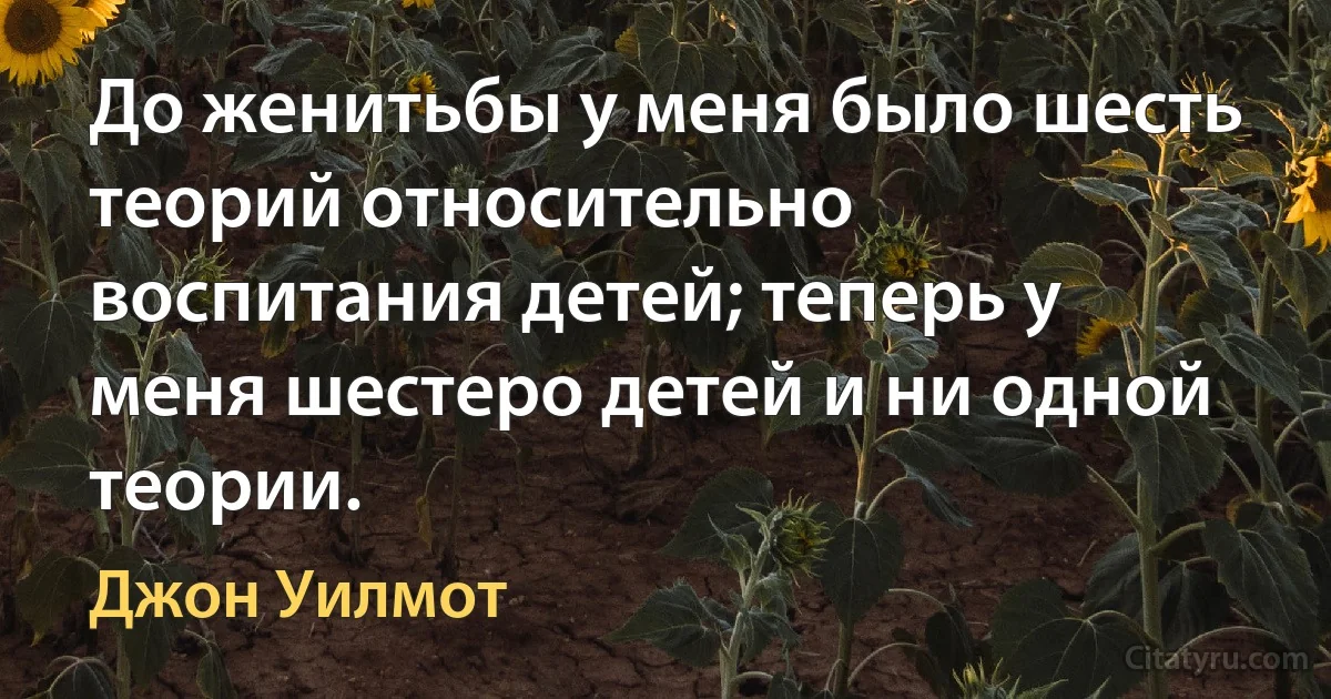 До женитьбы у меня было шесть теорий относительно воспитания детей; теперь у меня шестеро детей и ни одной теории. (Джон Уилмот)