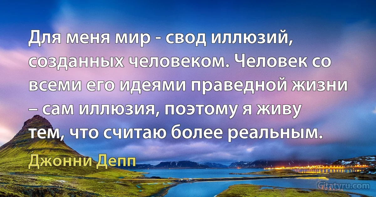 Для меня мир - свод иллюзий, созданных человеком. Человек со всеми его идеями праведной жизни – сам иллюзия, поэтому я живу тем, что считаю более реальным. (Джонни Депп)