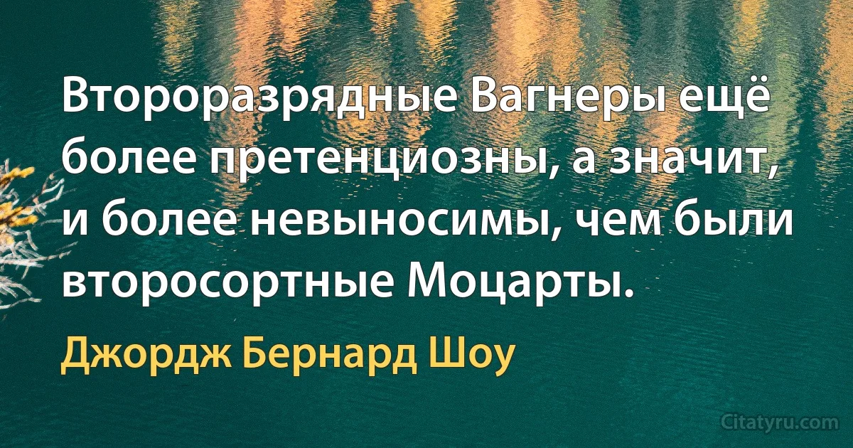 Второразрядные Вагнеры ещё более претенциозны, а значит, и более невыносимы, чем были второсортные Моцарты. (Джордж Бернард Шоу)