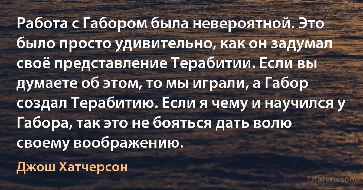 Работа с Габором была невероятной. Это было просто удивительно, как он задумал своё представление Терабитии. Если вы думаете об этом, то мы играли, а Габор создал Терабитию. Если я чему и научился у Габора, так это не бояться дать волю своему воображению. (Джош Хатчерсон)