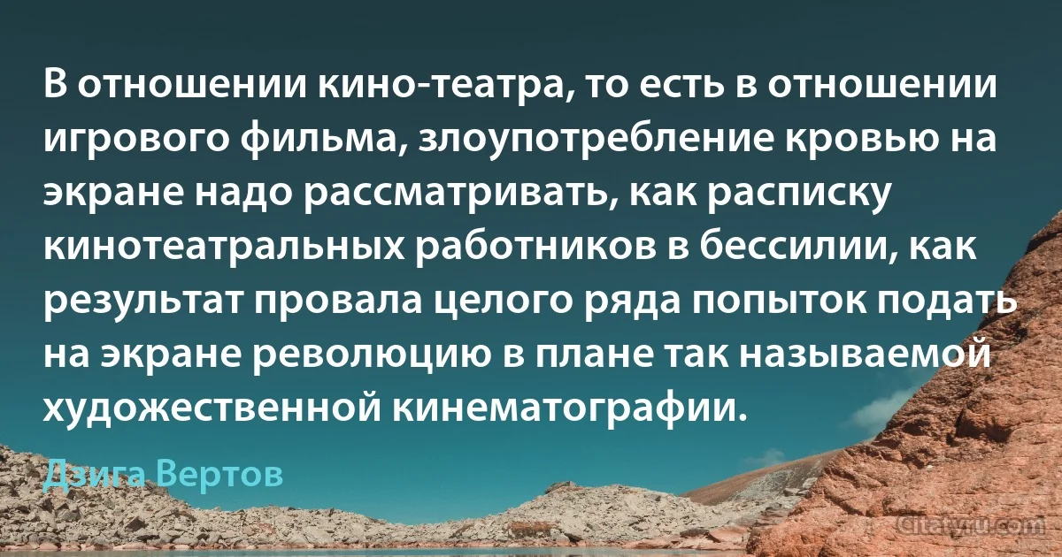 В отношении кино-театра, то есть в отношении игрового фильма, злоупотребление кровью на экране надо рассматривать, как расписку кинотеатральных работников в бессилии, как результат провала целого ряда попыток подать на экране революцию в плане так называемой художественной кинематографии. (Дзига Вертов)