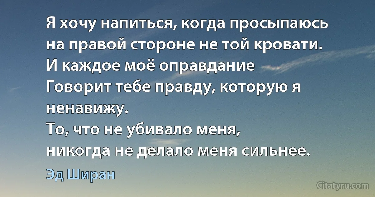 Я хочу напиться, когда просыпаюсь
на правой стороне не той кровати.
И каждое моё оправдание
Говорит тебе правду, которую я ненавижу.
То, что не убивало меня,
никогда не делало меня сильнее. (Эд Ширан)